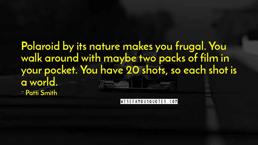 Patti Smith Quotes: Polaroid by its nature makes you frugal. You walk around with maybe two packs of film in your pocket. You have 20 shots, so each shot is a world.