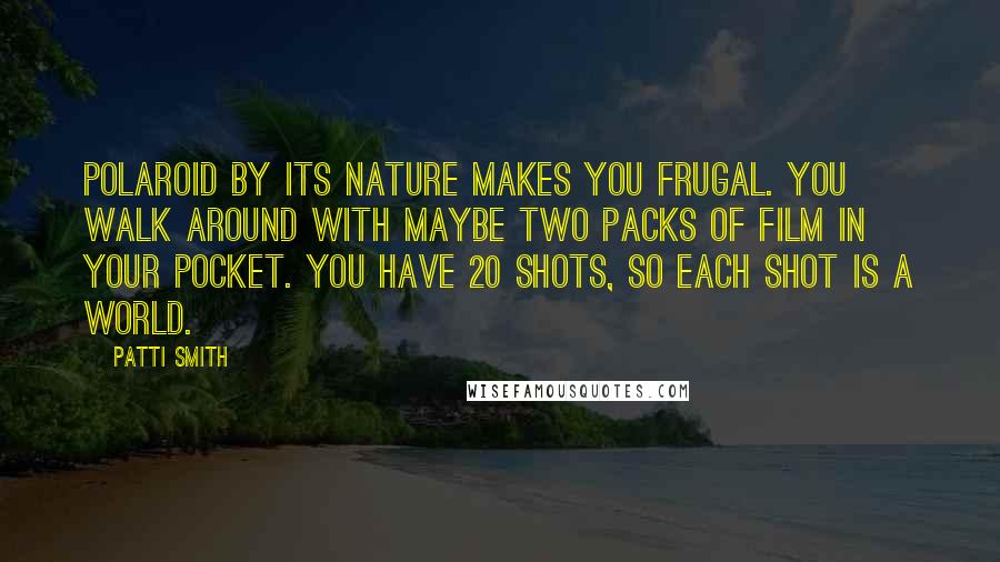 Patti Smith Quotes: Polaroid by its nature makes you frugal. You walk around with maybe two packs of film in your pocket. You have 20 shots, so each shot is a world.