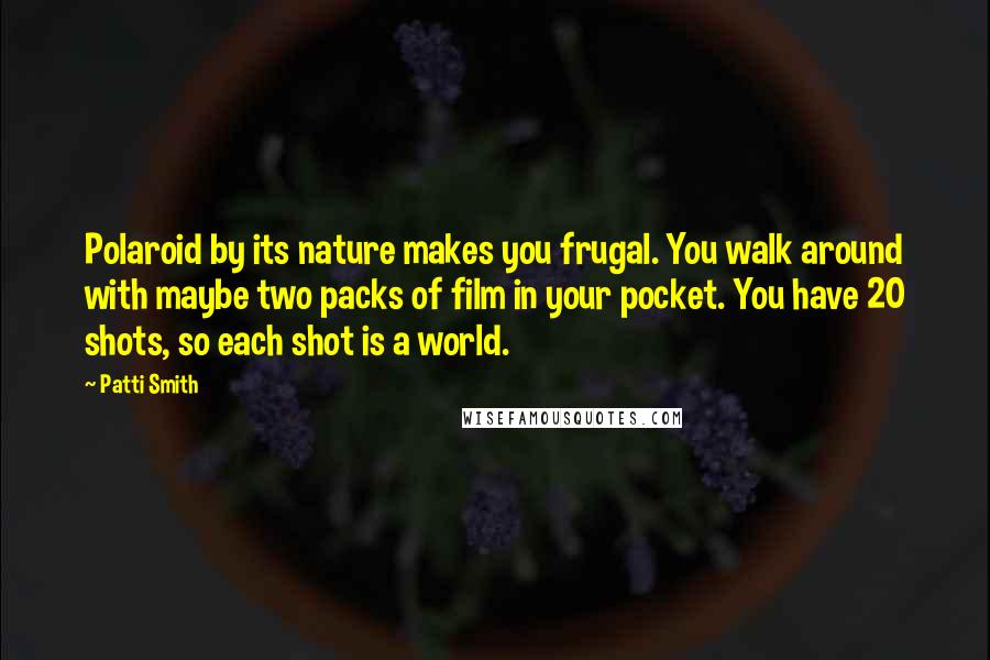 Patti Smith Quotes: Polaroid by its nature makes you frugal. You walk around with maybe two packs of film in your pocket. You have 20 shots, so each shot is a world.