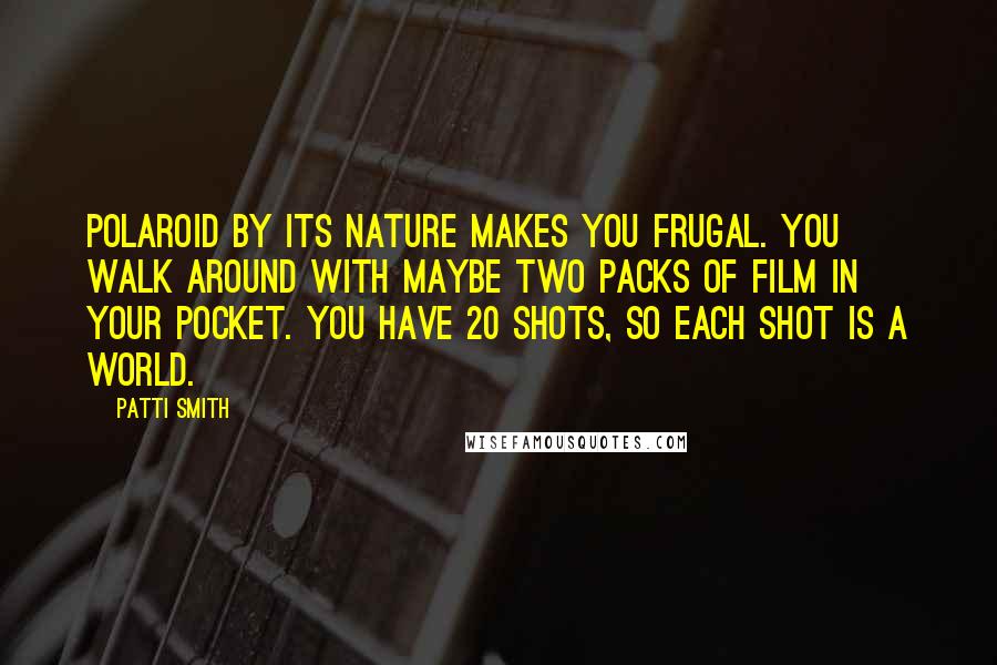 Patti Smith Quotes: Polaroid by its nature makes you frugal. You walk around with maybe two packs of film in your pocket. You have 20 shots, so each shot is a world.