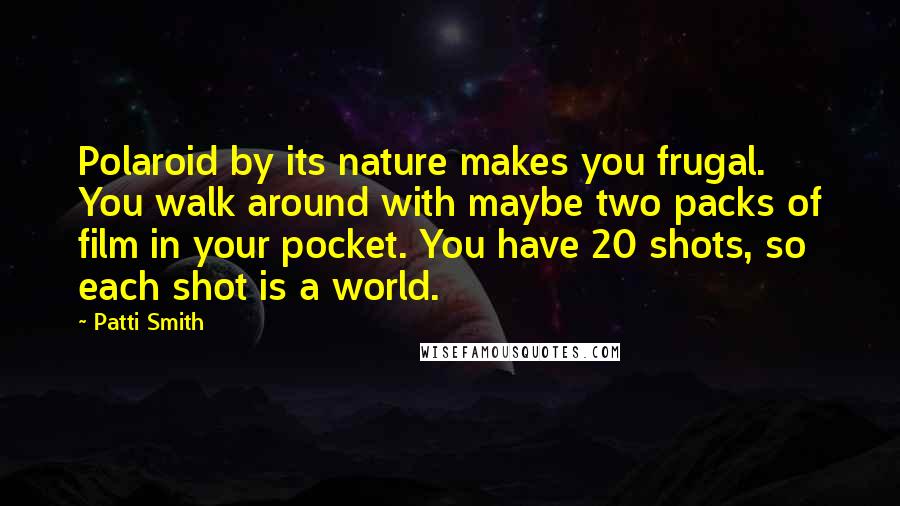 Patti Smith Quotes: Polaroid by its nature makes you frugal. You walk around with maybe two packs of film in your pocket. You have 20 shots, so each shot is a world.