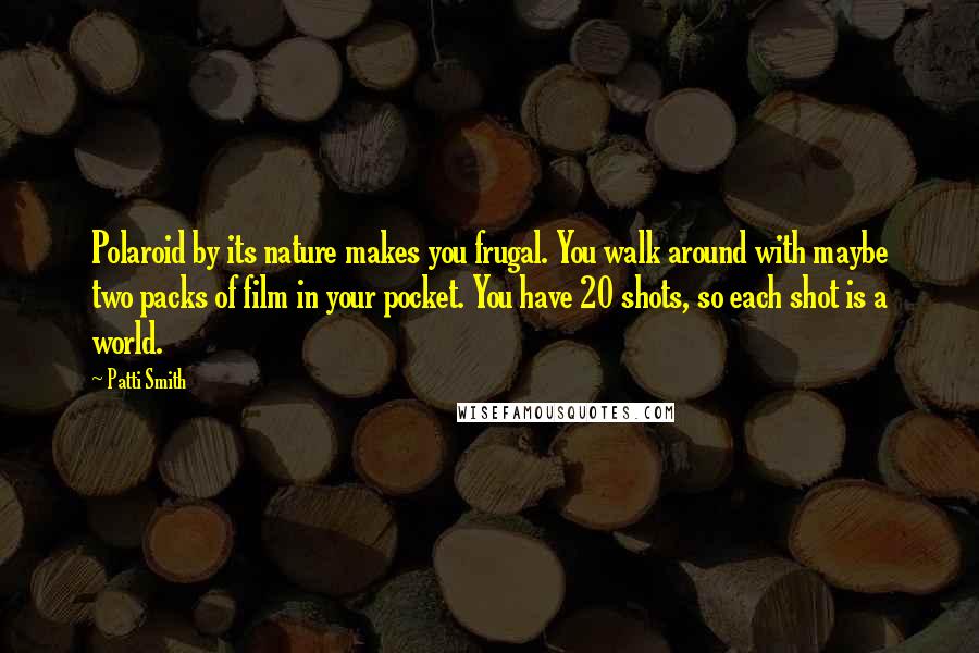 Patti Smith Quotes: Polaroid by its nature makes you frugal. You walk around with maybe two packs of film in your pocket. You have 20 shots, so each shot is a world.