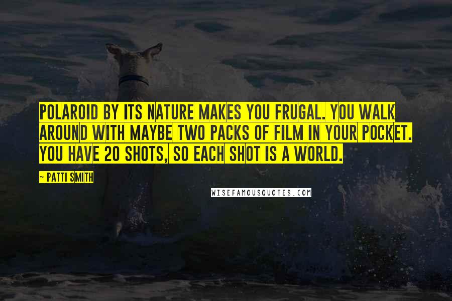 Patti Smith Quotes: Polaroid by its nature makes you frugal. You walk around with maybe two packs of film in your pocket. You have 20 shots, so each shot is a world.