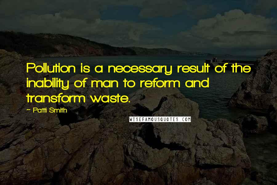 Patti Smith Quotes: Pollution is a necessary result of the inability of man to reform and transform waste.