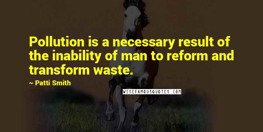 Patti Smith Quotes: Pollution is a necessary result of the inability of man to reform and transform waste.