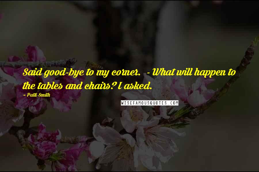Patti Smith Quotes: Said good-bye to my corner. - What will happen to the tables and chairs? I asked.