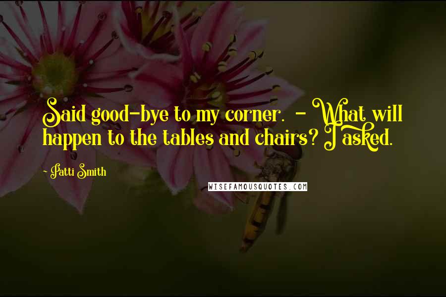 Patti Smith Quotes: Said good-bye to my corner.  - What will happen to the tables and chairs? I asked.