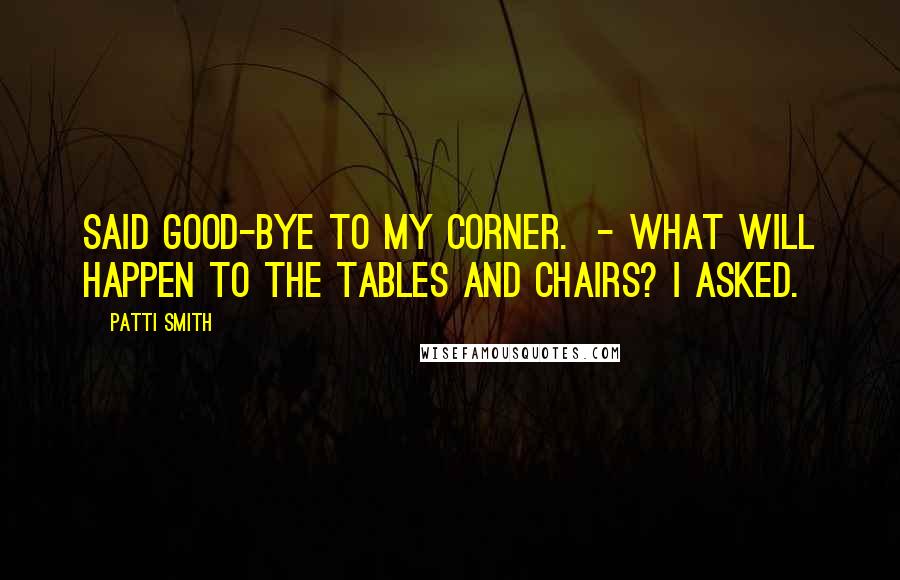 Patti Smith Quotes: Said good-bye to my corner. - What will happen to the tables and chairs? I asked.