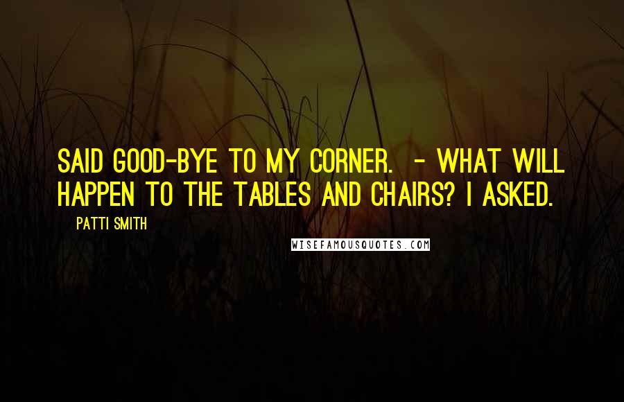 Patti Smith Quotes: Said good-bye to my corner.  - What will happen to the tables and chairs? I asked.