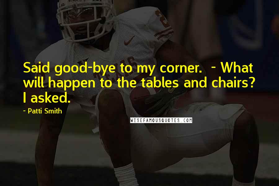 Patti Smith Quotes: Said good-bye to my corner.  - What will happen to the tables and chairs? I asked.