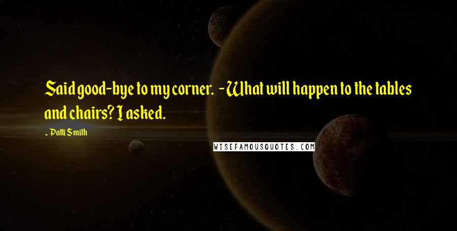 Patti Smith Quotes: Said good-bye to my corner. - What will happen to the tables and chairs? I asked.