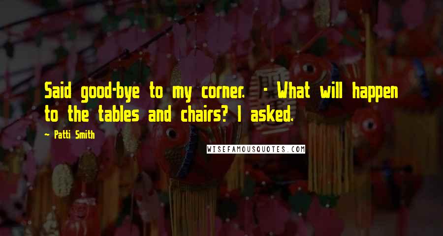 Patti Smith Quotes: Said good-bye to my corner.  - What will happen to the tables and chairs? I asked.