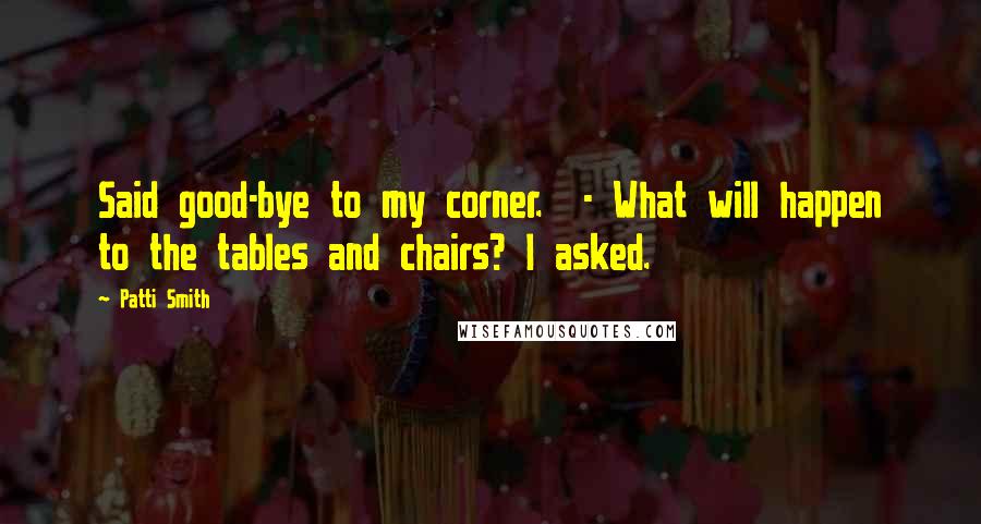 Patti Smith Quotes: Said good-bye to my corner. - What will happen to the tables and chairs? I asked.