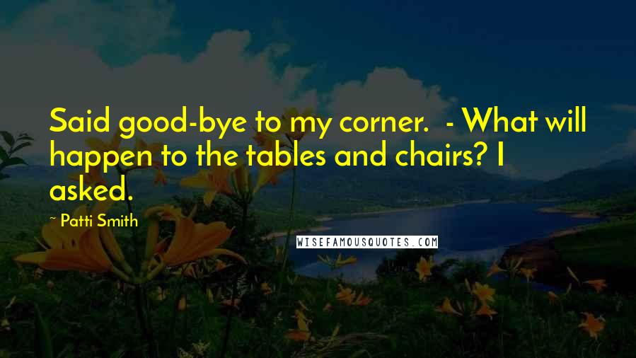 Patti Smith Quotes: Said good-bye to my corner.  - What will happen to the tables and chairs? I asked.