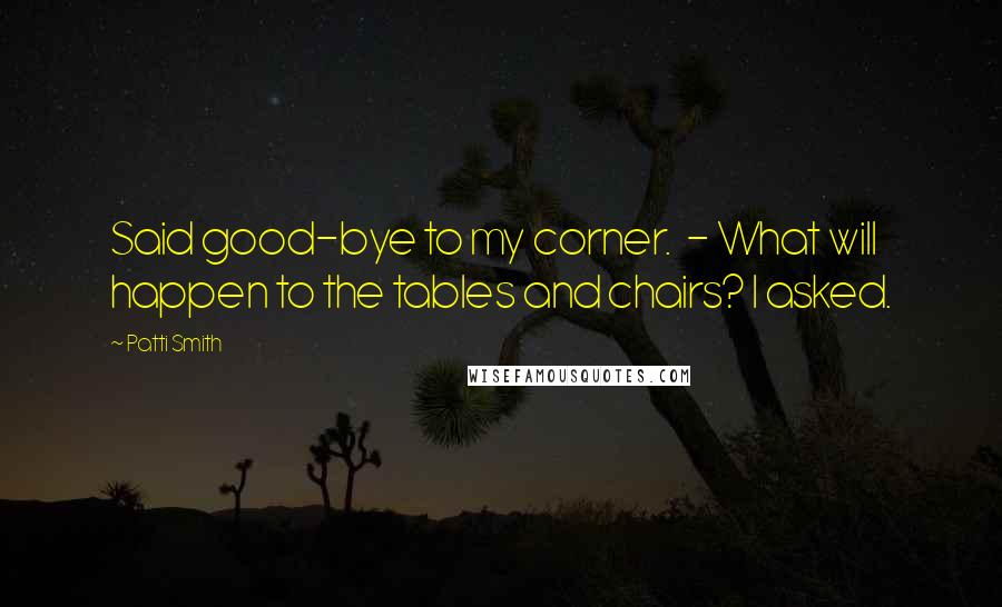 Patti Smith Quotes: Said good-bye to my corner. - What will happen to the tables and chairs? I asked.