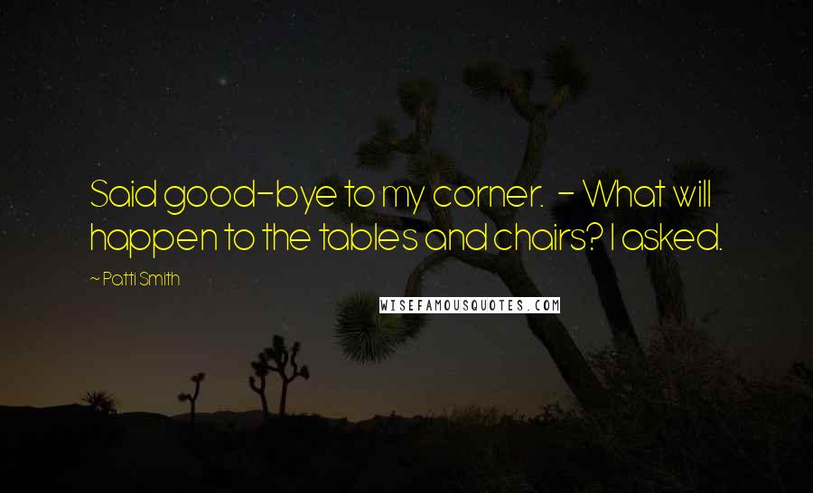 Patti Smith Quotes: Said good-bye to my corner.  - What will happen to the tables and chairs? I asked.