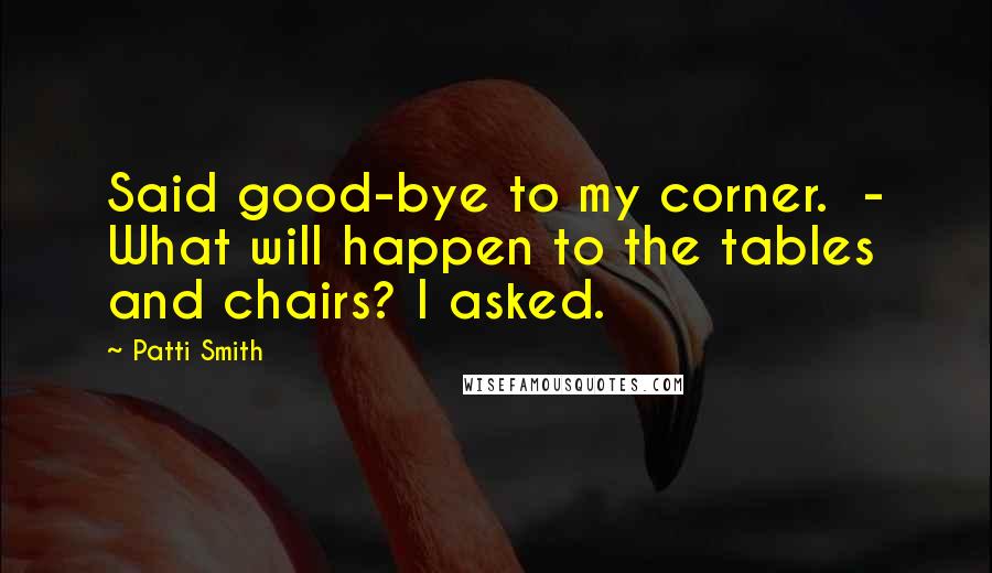 Patti Smith Quotes: Said good-bye to my corner.  - What will happen to the tables and chairs? I asked.