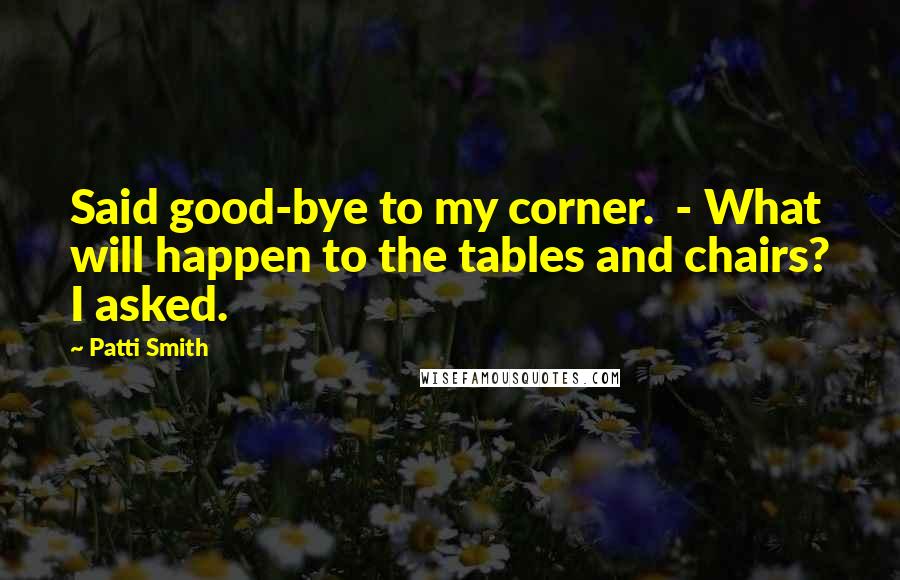 Patti Smith Quotes: Said good-bye to my corner.  - What will happen to the tables and chairs? I asked.