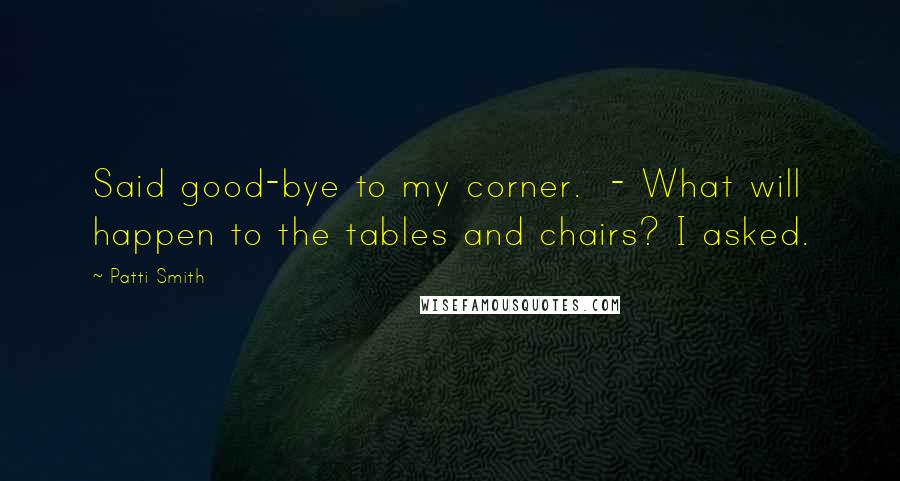 Patti Smith Quotes: Said good-bye to my corner.  - What will happen to the tables and chairs? I asked.