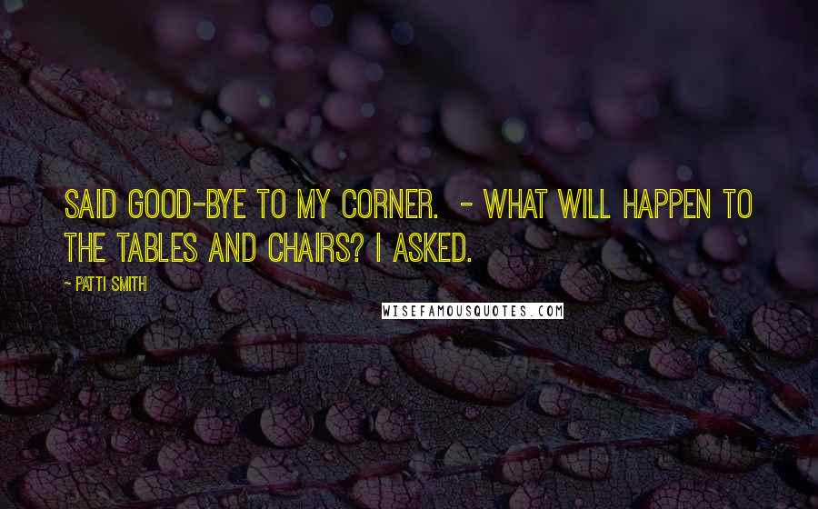 Patti Smith Quotes: Said good-bye to my corner. - What will happen to the tables and chairs? I asked.