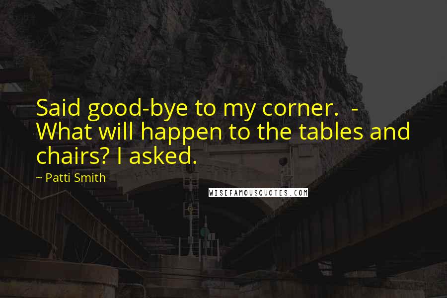 Patti Smith Quotes: Said good-bye to my corner.  - What will happen to the tables and chairs? I asked.