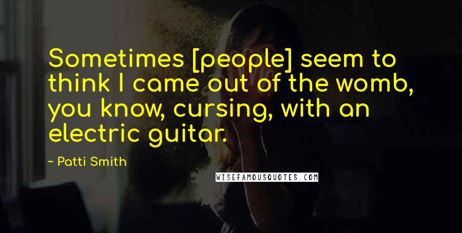 Patti Smith Quotes: Sometimes [people] seem to think I came out of the womb, you know, cursing, with an electric guitar.