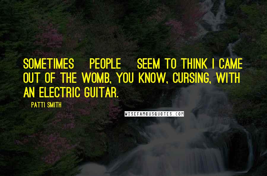 Patti Smith Quotes: Sometimes [people] seem to think I came out of the womb, you know, cursing, with an electric guitar.