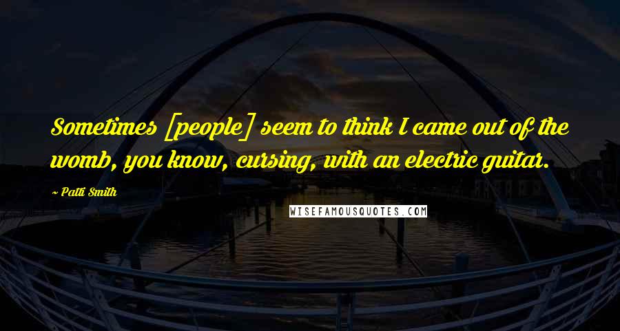 Patti Smith Quotes: Sometimes [people] seem to think I came out of the womb, you know, cursing, with an electric guitar.