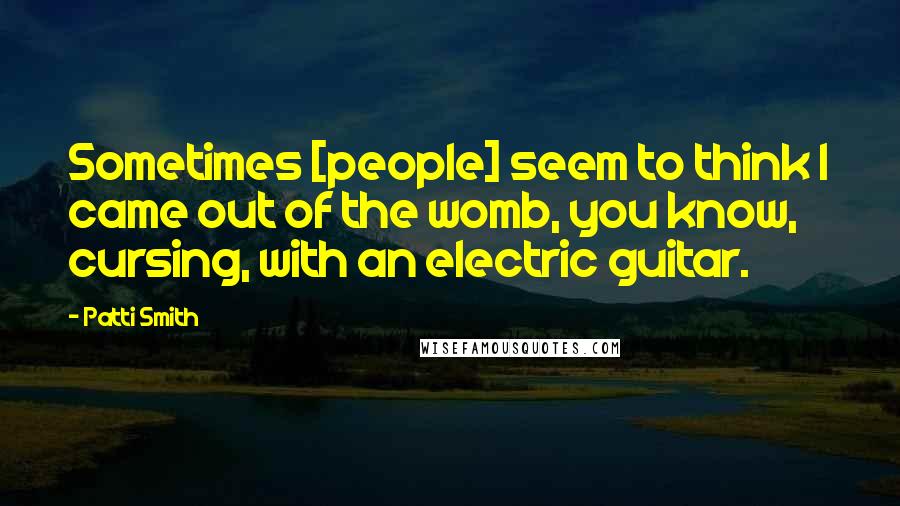 Patti Smith Quotes: Sometimes [people] seem to think I came out of the womb, you know, cursing, with an electric guitar.