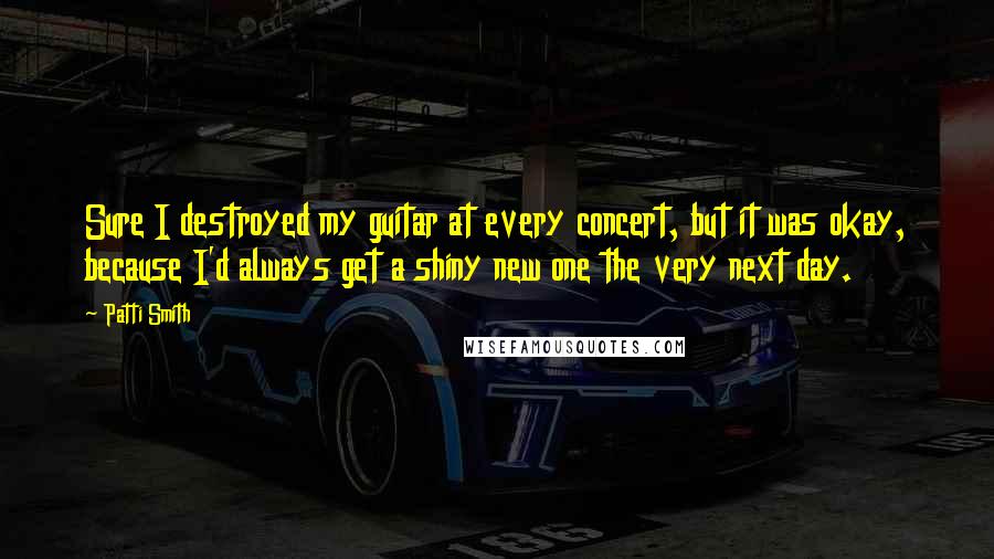 Patti Smith Quotes: Sure I destroyed my guitar at every concert, but it was okay, because I'd always get a shiny new one the very next day.