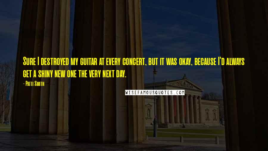 Patti Smith Quotes: Sure I destroyed my guitar at every concert, but it was okay, because I'd always get a shiny new one the very next day.