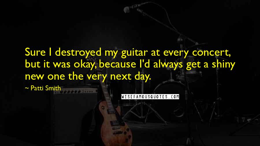 Patti Smith Quotes: Sure I destroyed my guitar at every concert, but it was okay, because I'd always get a shiny new one the very next day.