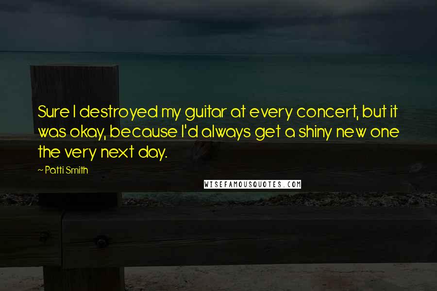 Patti Smith Quotes: Sure I destroyed my guitar at every concert, but it was okay, because I'd always get a shiny new one the very next day.