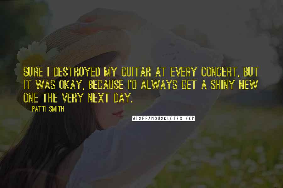 Patti Smith Quotes: Sure I destroyed my guitar at every concert, but it was okay, because I'd always get a shiny new one the very next day.