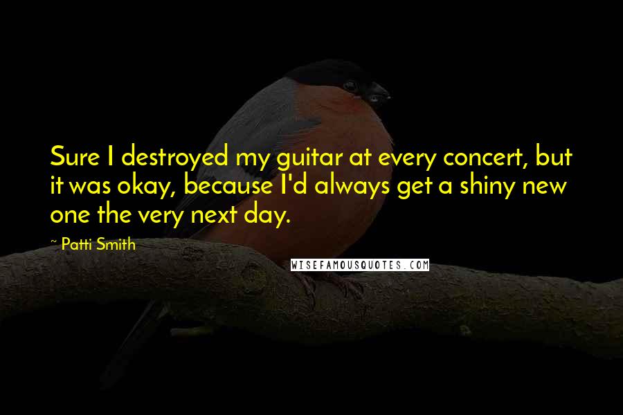 Patti Smith Quotes: Sure I destroyed my guitar at every concert, but it was okay, because I'd always get a shiny new one the very next day.