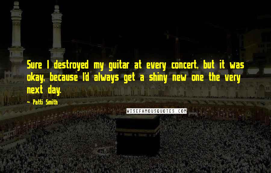 Patti Smith Quotes: Sure I destroyed my guitar at every concert, but it was okay, because I'd always get a shiny new one the very next day.