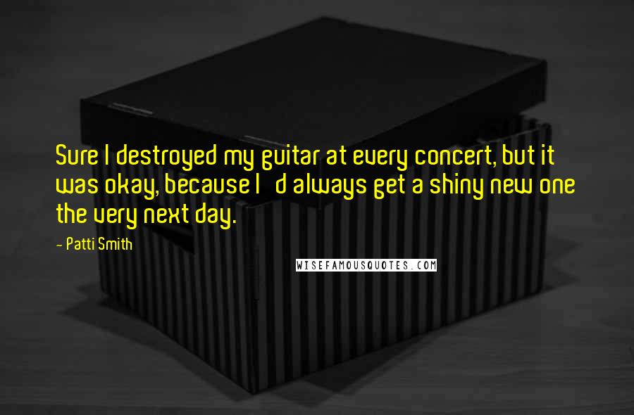 Patti Smith Quotes: Sure I destroyed my guitar at every concert, but it was okay, because I'd always get a shiny new one the very next day.