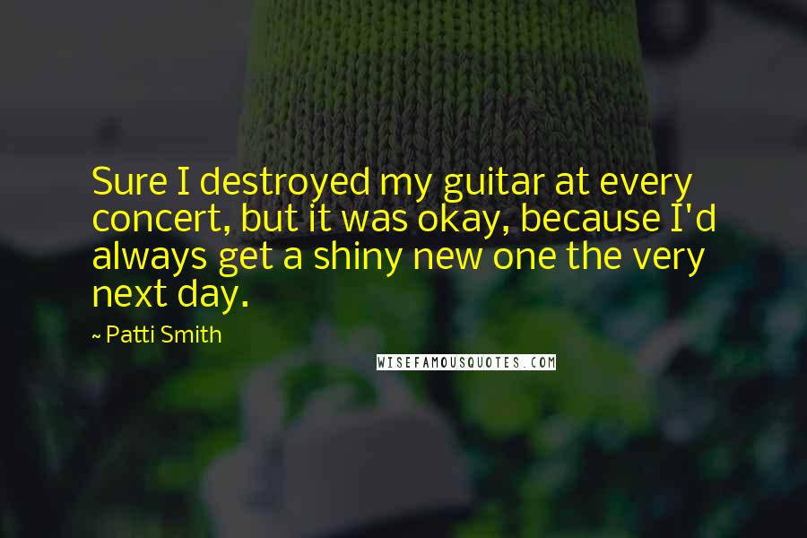 Patti Smith Quotes: Sure I destroyed my guitar at every concert, but it was okay, because I'd always get a shiny new one the very next day.