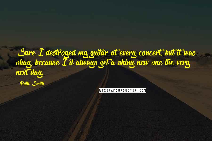 Patti Smith Quotes: Sure I destroyed my guitar at every concert, but it was okay, because I'd always get a shiny new one the very next day.