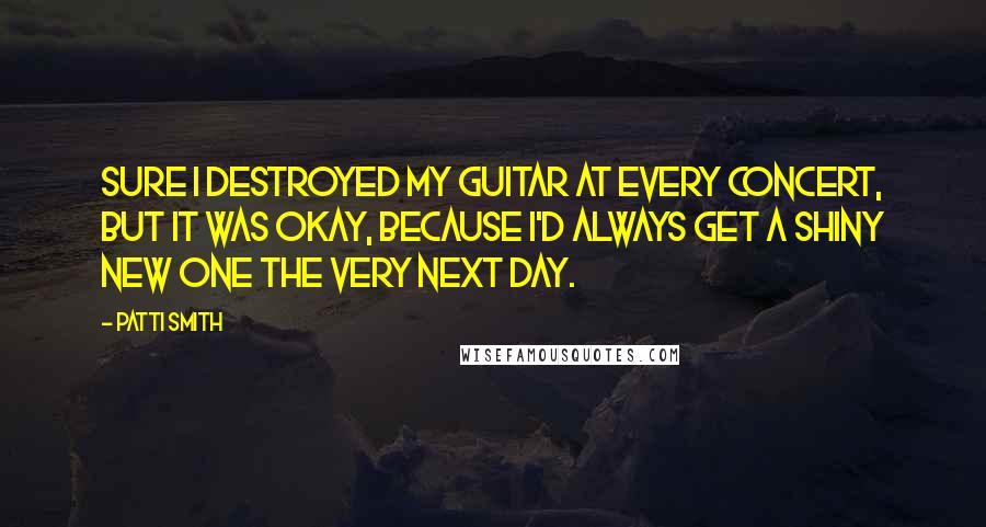 Patti Smith Quotes: Sure I destroyed my guitar at every concert, but it was okay, because I'd always get a shiny new one the very next day.