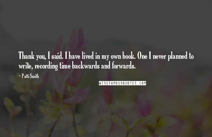 Patti Smith Quotes: Thank you, I said. I have lived in my own book. One I never planned to write, recording time backwards and forwards.