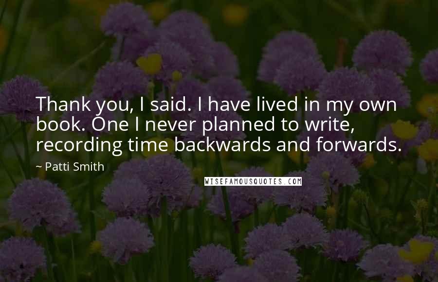 Patti Smith Quotes: Thank you, I said. I have lived in my own book. One I never planned to write, recording time backwards and forwards.