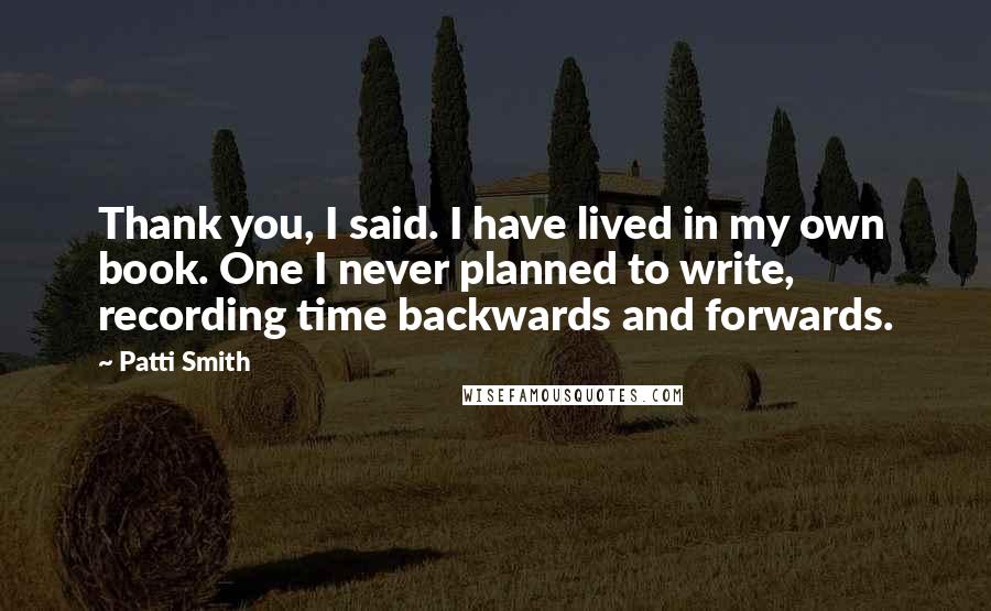 Patti Smith Quotes: Thank you, I said. I have lived in my own book. One I never planned to write, recording time backwards and forwards.