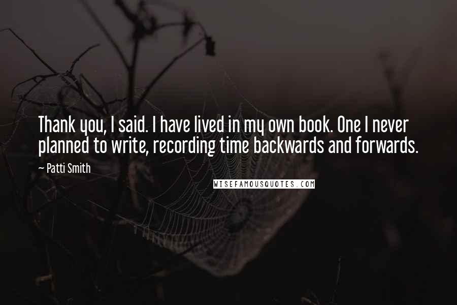 Patti Smith Quotes: Thank you, I said. I have lived in my own book. One I never planned to write, recording time backwards and forwards.