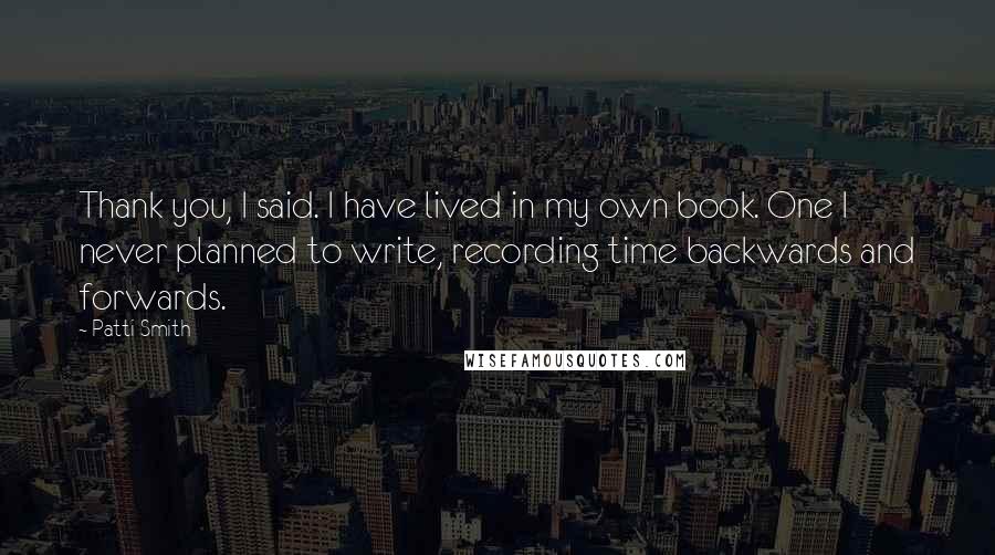Patti Smith Quotes: Thank you, I said. I have lived in my own book. One I never planned to write, recording time backwards and forwards.