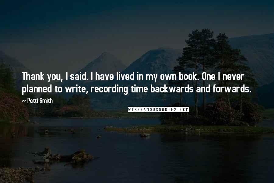 Patti Smith Quotes: Thank you, I said. I have lived in my own book. One I never planned to write, recording time backwards and forwards.