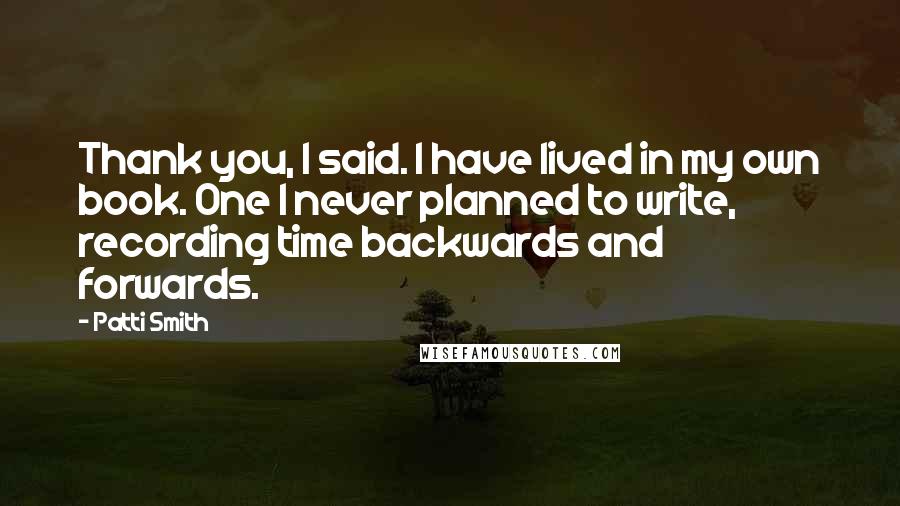 Patti Smith Quotes: Thank you, I said. I have lived in my own book. One I never planned to write, recording time backwards and forwards.