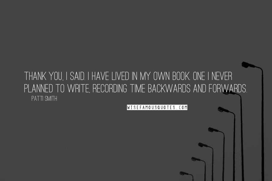 Patti Smith Quotes: Thank you, I said. I have lived in my own book. One I never planned to write, recording time backwards and forwards.