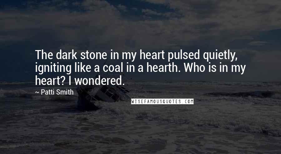 Patti Smith Quotes: The dark stone in my heart pulsed quietly, igniting like a coal in a hearth. Who is in my heart? I wondered.