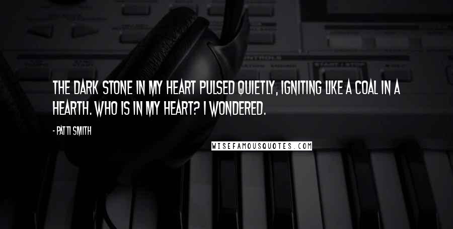 Patti Smith Quotes: The dark stone in my heart pulsed quietly, igniting like a coal in a hearth. Who is in my heart? I wondered.